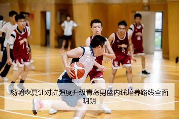 杨瀚森夏训对抗强度升级青岛男篮内线培养路线全面明朗