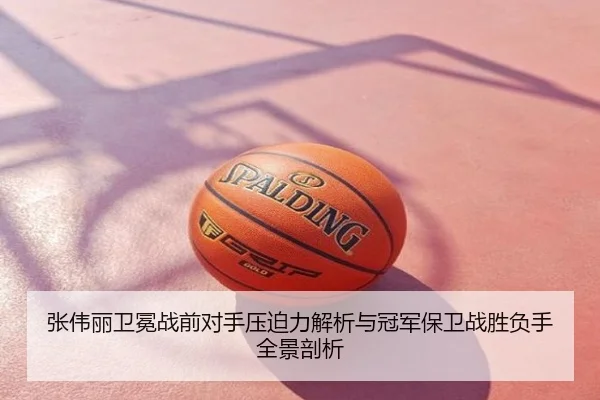张伟丽卫冕战前对手压迫力解析与冠军保卫战胜负手全景剖析